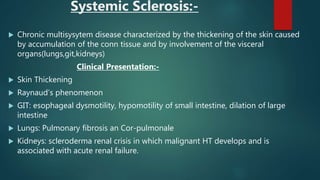 Systemic Sclerosis:-
 Chronic multisysytem disease characterized by the thickening of the skin caused
by accumulation of the conn tissue and by involvement of the visceral
organs(lungs,git,kidneys)
Clinical Presentation:-
 Skin Thickening
 Raynaud’s phenomenon
 GIT: esophageal dysmotility, hypomotility of small intestine, dilation of large
intestine
 Lungs: Pulmonary fibrosis an Cor-pulmonale
 Kidneys: scleroderma renal crisis in which malignant HT develops and is
associated with acute renal failure.
 
