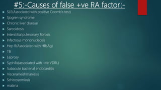 #5:-Causes of false +ve RA factor:-
 SLE(Associated with positive Coomb's test)
 Sjogren syndrome
 Chronic liver disease
 Sarcoidosis
 Interstitial pulmonary fibrosis
 Infectious mononucleosis
 Hep B(Associated with HBsAg)
 TB
 Leprosy
 Syphilis(associated with +ve VDRL)
 Subacute bacterial endocarditis
 Visceral leishmaniasis
 Schistosomiasis
 malaria
 