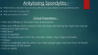 Ankylosing Spondylitis:-
 Inflammatory disorder that primarily affects the axial skeleton and peripheral joints
 More common in young men
 90% are positive for HLAB27
Clinical Presentation:-
• Pain and stiffness in the lower back and buttocks
• Pain and stiffness that is worse in the mornings and during the night, but may be
improved by light exercise.
• Mild fever.
• Loss of appetite.
• Pain and tenderness in the ribs, shoulder blades, hips, thighs and heels.
• Fatigue.
• Mild to moderate anemia, which can make people pale, tired and short of breath.
• Inﬂammation of the bowel.
• Iritis or uveitis
 