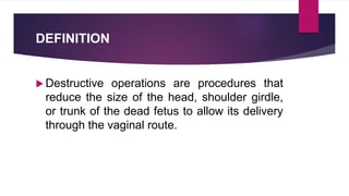 DEFINITION
 Destructive operations are procedures that
reduce the size of the head, shoulder girdle,
or trunk of the dead fetus to allow its delivery
through the vaginal route.
 
