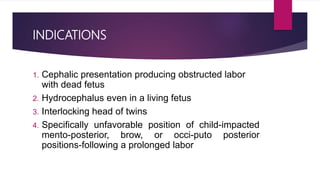 INDICATIONS
1. Cephalic presentation producing obstructed labor
with dead fetus
2. Hydrocephalus even in a living fetus
3. Interlocking head of twins
4. Specifically unfavorable position of child-impacted
mento-posterior, brow, or occi-puto posterior
positions-following a prolonged labor
 
