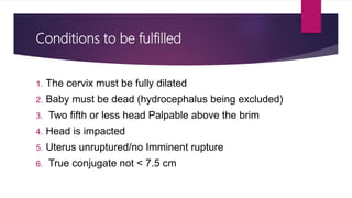 Conditions to be fulfilled
1. The cervix must be fully dilated
2. Baby must be dead (hydrocephalus being excluded)
3. Two fifth or less head Palpable above the brim
4. Head is impacted
5. Uterus unruptured/no Imminent rupture
6. True conjugate not < 7.5 cm
 