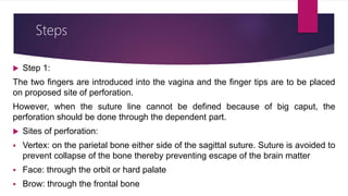 Steps
 Step 1:
The two fingers are introduced into the vagina and the finger tips are to be placed
on proposed site of perforation.
However, when the suture line cannot be defined because of big caput, the
perforation should be done through the dependent part.
 Sites of perforation:
 Vertex: on the parietal bone either side of the sagittal suture. Suture is avoided to
prevent collapse of the bone thereby preventing escape of the brain matter
 Face: through the orbit or hard palate
 Brow: through the frontal bone
 