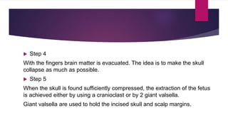  Step 4
With the fingers brain matter is evacuated. The idea is to make the skull
collapse as much as possible.
 Step 5
When the skull is found sufficiently compressed, the extraction of the fetus
is achieved either by using a cranioclast or by 2 giant valsella.
Giant valsella are used to hold the incised skull and scalp margins.
 