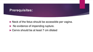 Prerequisites:
 Neck of the fetus should be accessible per vagina.
 No evidence of impending rupture.
 Cervix should be at least 7 cm dilated
 