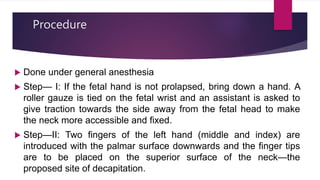Procedure
 Done under general anesthesia
 Step— I: If the fetal hand is not prolapsed, bring down a hand. A
roller gauze is tied on the fetal wrist and an assistant is asked to
give traction towards the side away from the fetal head to make
the neck more accessible and fixed.
 Step—II: Two fingers of the left hand (middle and index) are
introduced with the palmar surface downwards and the finger tips
are to be placed on the superior surface of the neck—the
proposed site of decapitation.
 
