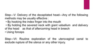 Step—V: Delivery of the decapitated head—Any of the following
methods may be usually effective :
• By hooking the index finger into the mouth
• By holding the severed neck with giant valsellum and delivery
of the head as that of aftercoming head in breech
• Using forceps
Step—VI: Routine exploration of the uterovaginal canal to
exclude rupture of the uterus or any other injury.
 