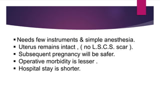  Needs few instruments & simple anesthesia.
 Uterus remains intact , ( no L.S.C.S. scar ).
 Subsequent pregnancy will be safer.
 Operative morbidity is lesser .
 Hospital stay is shorter.
 