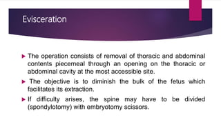 Evisceration
 The operation consists of removal of thoracic and abdominal
contents piecemeal through an opening on the thoracic or
abdominal cavity at the most accessible site.
 The objective is to diminish the bulk of the fetus which
facilitates its extraction.
 If difficulty arises, the spine may have to be divided
(spondylotomy) with embryotomy scissors.
 