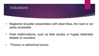 Indications
• Neglected shoulder presentation with dead fetus; the neck is not
easily accessible
• Fetal malformations, such as fetal ascites or hugely distended
bladder or monsters.
• Thoracic or abdominal tumors
 