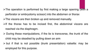 The operation is performed by first making a large opening (with a
perforator or embryotomy scissor) into the abdomen or thorax
The viscera are then broken up and removed manually.
If the thorax has to be incised first, the abdominal viscera are
reached via the diaphragm.
 During these manipulations, if the lie is transverse, the trunk of the
child may be steadied by pulling down an arm
 but if that is not possible (trunk presentation) valsella: may be
employed for this purpose.
 