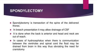 SPONDYLECTOMY
 Spondylectomy is transection of the spine of the delivered
thorax.
 In breech presentation it may allow drainage of CSF
 It is done when the back is anterior and head and neck are
out of reach.
 In cases of hydrocephalus when there is communication
between the ventricles and spinal cord the fluid may be
drained from brain in this way thus obviating the need for
craniotomy
 