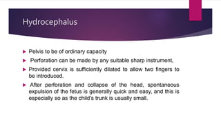 Hydrocephalus
 Pelvis to be of ordinary capacity
 Perforation can be made by any suitable sharp instrument,
 Provided cervix is sufficiently dilated to allow two fingers to
be introduced.
 After perforation and collapse of the head, spontaneous
expulsion of the fetus is generally quick and easy, and this is
especially so as the child's trunk is usually small.
 
