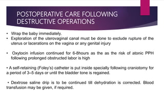 POSTOPERATIVE CARE FOLLOWING
DESTRUCTIVE OPERATIONS
• Wrap the baby immediately.
• Exploration of the uterovaginal canal must be done to exclude rupture of the
uterus or lacerations on the vagina or any genital injury
• Oxytocin infusion continued for 6-8hours as the as the risk of atonic PPH
following prolonged obstructed labor is high
• A self-retaining (Foley’s) catheter is put inside specially following craniotomy for
a period of 3–5 days or until the bladder tone is regained.
• Dextrose saline drip is to be continued till dehydration is corrected. Blood
transfusion may be given, if required.
 