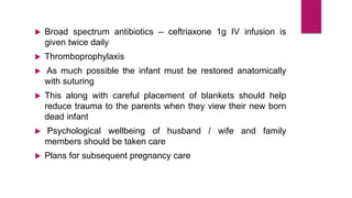  Broad spectrum antibiotics – ceftriaxone 1g IV infusion is
given twice daily
 Thromboprophylaxis
 As much possible the infant must be restored anatomically
with suturing
 This along with careful placement of blankets should help
reduce trauma to the parents when they view their new born
dead infant
 Psychological wellbeing of husband / wife and family
members should be taken care
 Plans for subsequent pregnancy care
 