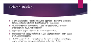 Related studies
 In 2005 Singhal et al , Hospital in Haryana, reported 51 destructive operations
done for obstructed labor with dead fetus over a 7 year period.
 68.62% women had craniotomies, 19.60% had decapitation, 7.84% had
evisceration and 3.92% had cleidotomy.
 Cephalopelvic disproportion was the commonest indication.
 Two fetuses were grossly malformed, 49.05% weighed between 3 and 4 kg, and
9.43% were macrosomic.
 49.09% women developed complications like atonic postpartum hemorrhage,
vaginal and perineal tears, puerperal sepsis, and urinary infection
 