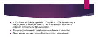  In 2011Biswas et, Kolkata, reported a 1.17% (141 in 12,034 deliveries over a
year) incidence of obstructed labor – 0.29% or 36 with dead fetus. 44.4%
underwent craniotomy and 55% evisceration.
 Cephalopelvic disproportion was the commonest cause of obstruction.
 There was one traumatic rupture of the uterus but no maternal death.
 