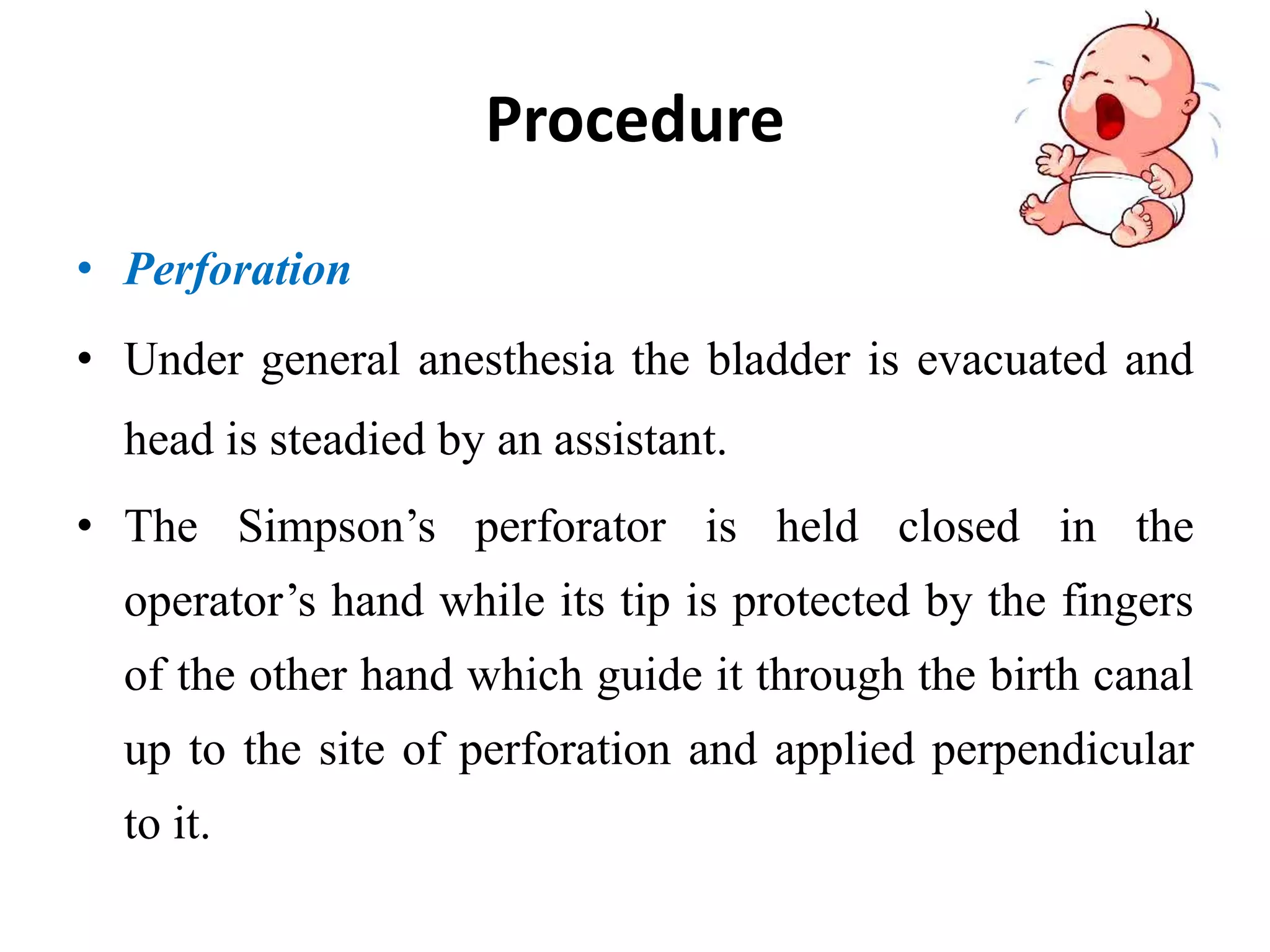 Procedure
• Perforation
• Under general anesthesia the bladder is evacuated and
head is steadied by an assistant.
• The Simpson’s perforator is held closed in the
operator’s hand while its tip is protected by the fingers
of the other hand which guide it through the birth canal
up to the site of perforation and applied perpendicular
to it.
 