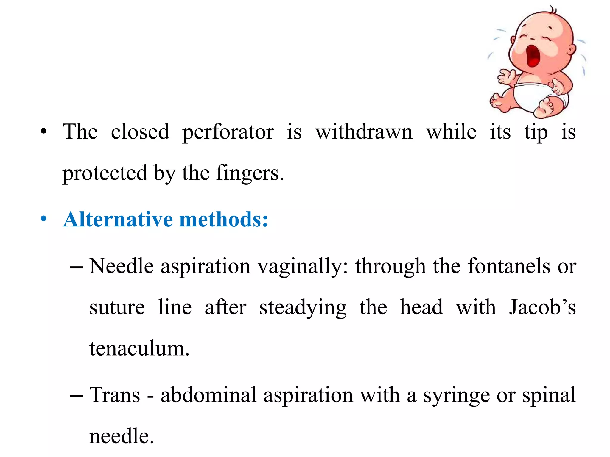 • The closed perforator is withdrawn while its tip is
protected by the fingers.
• Alternative methods:
– Needle aspiration vaginally: through the fontanels or
suture line after steadying the head with Jacob’s
tenaculum.
– Trans - abdominal aspiration with a syringe or spinal
needle.
 