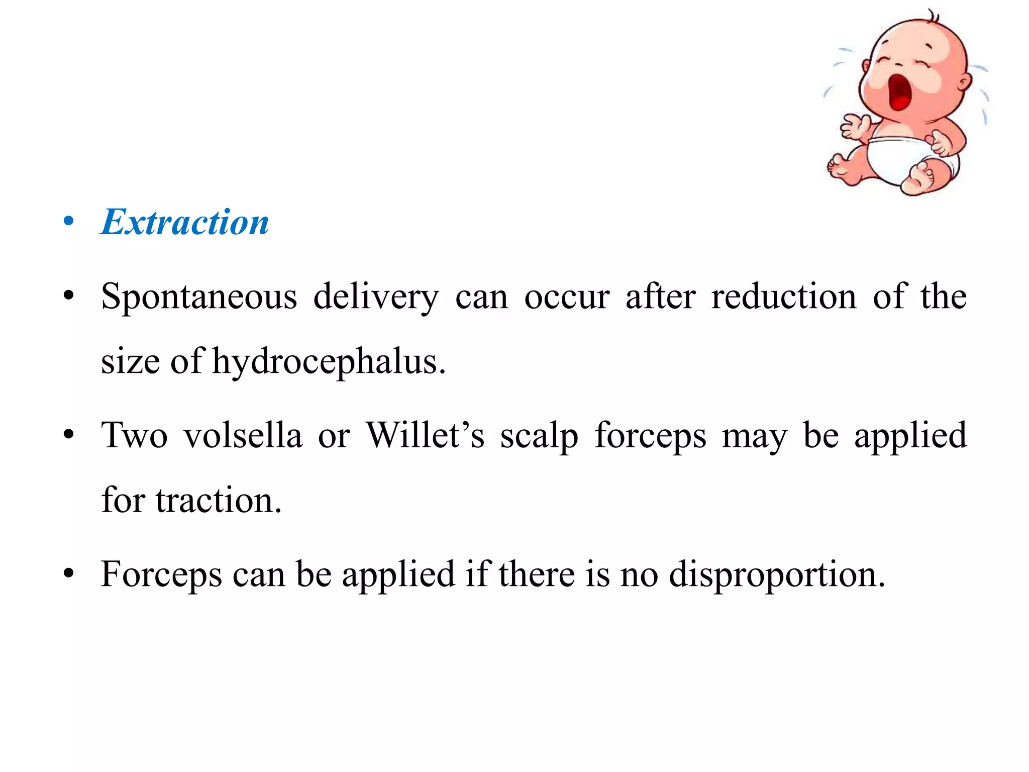 • Extraction
• Spontaneous delivery can occur after reduction of the
size of hydrocephalus.
• Two volsella or Willet’s scalp forceps may be applied
for traction.
• Forceps can be applied if there is no disproportion.
 