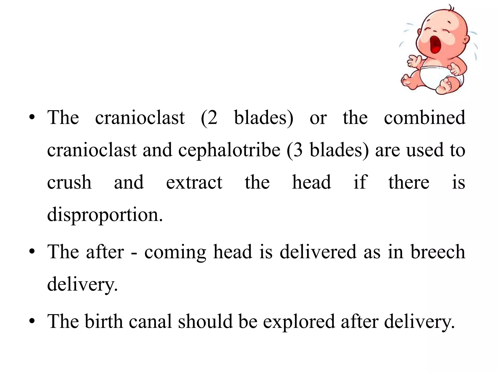• The cranioclast (2 blades) or the combined
cranioclast and cephalotribe (3 blades) are used to
crush and extract the head if there is
disproportion.
• The after - coming head is delivered as in breech
delivery.
• The birth canal should be explored after delivery.
 