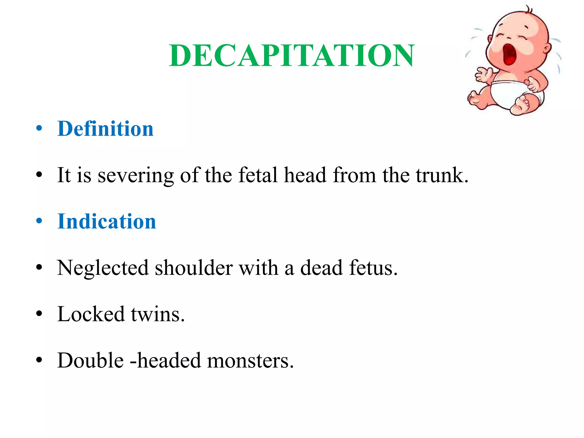 DECAPITATION
• Definition
• It is severing of the fetal head from the trunk.
• Indication
• Neglected shoulder with a dead fetus.
• Locked twins.
• Double -headed monsters.
 
