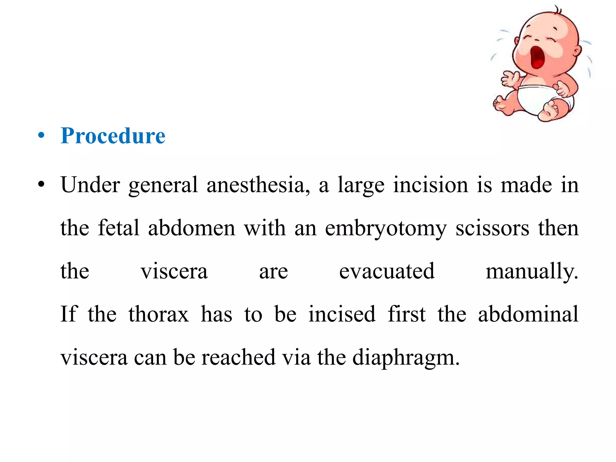 • Procedure
• Under general anesthesia, a large incision is made in
the fetal abdomen with an embryotomy scissors then
the viscera are evacuated manually.
If the thorax has to be incised first the abdominal
viscera can be reached via the diaphragm.
 
