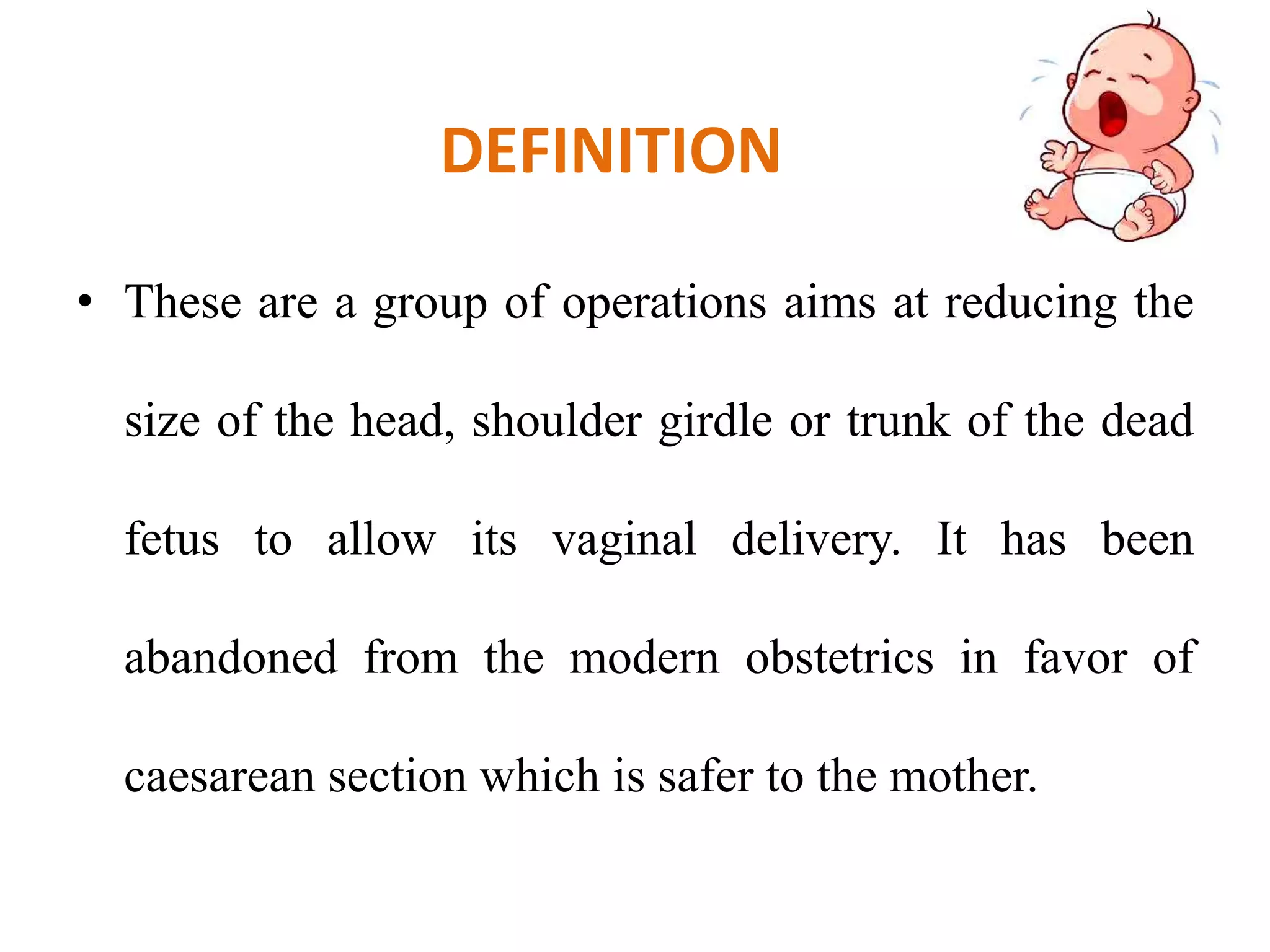 DEFINITION
• These are a group of operations aims at reducing the
size of the head, shoulder girdle or trunk of the dead
fetus to allow its vaginal delivery. It has been
abandoned from the modern obstetrics in favor of
caesarean section which is safer to the mother.
 