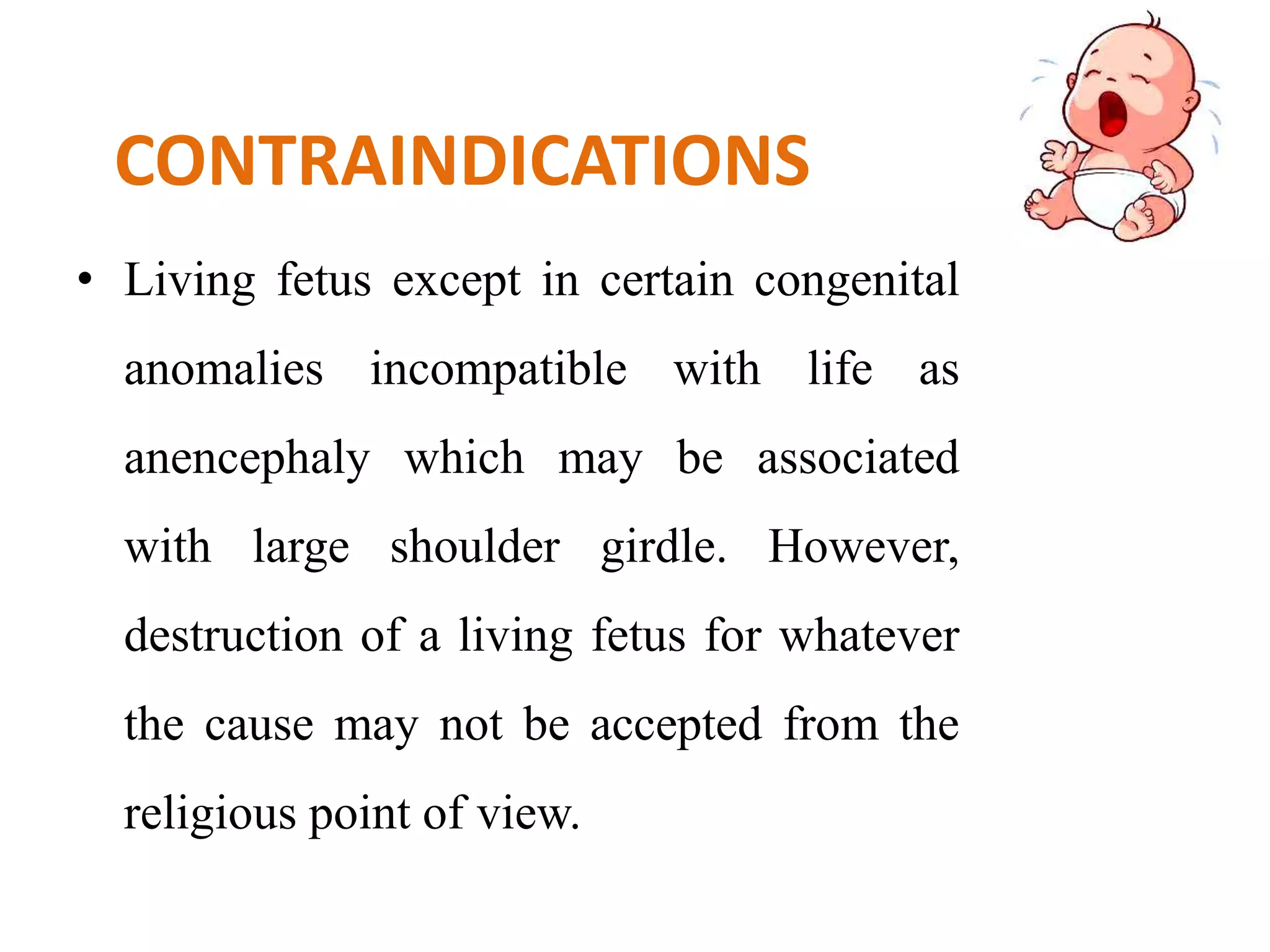 CONTRAINDICATIONS
• Living fetus except in certain congenital
anomalies incompatible with life as
anencephaly which may be associated
with large shoulder girdle. However,
destruction of a living fetus for whatever
the cause may not be accepted from the
religious point of view.
 