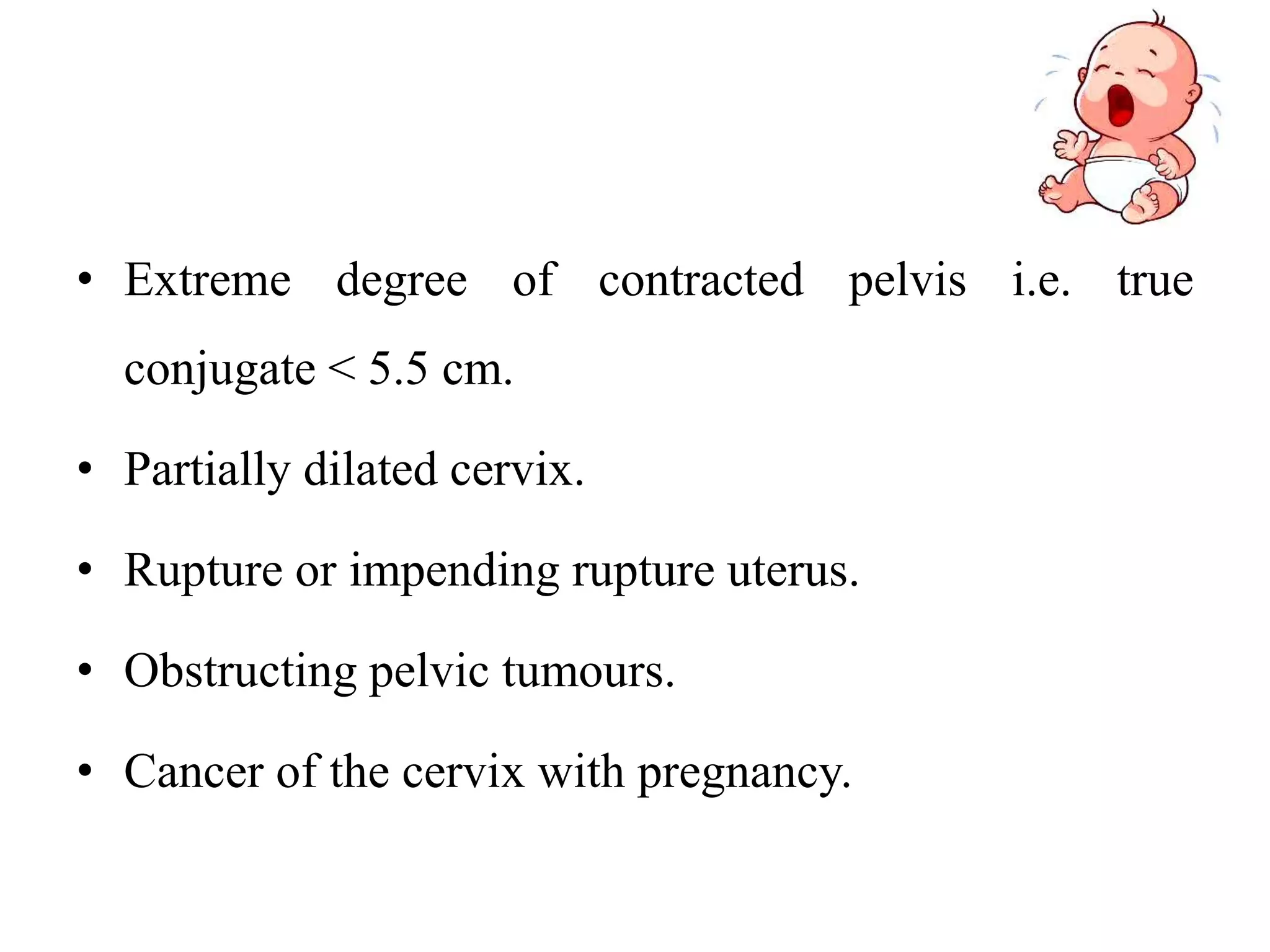 • Extreme degree of contracted pelvis i.e. true
conjugate < 5.5 cm.
• Partially dilated cervix.
• Rupture or impending rupture uterus.
• Obstructing pelvic tumours.
• Cancer of the cervix with pregnancy.
 