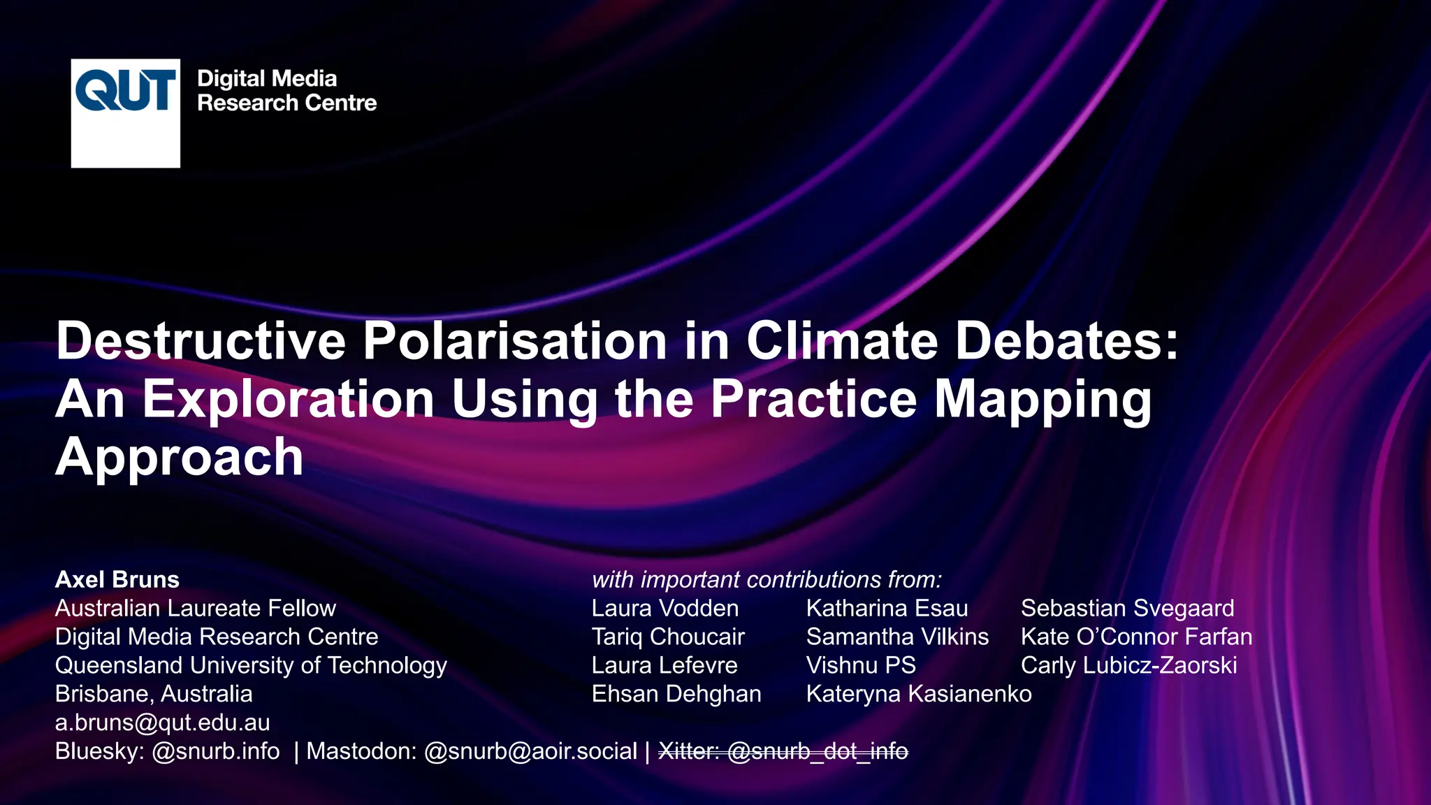 CRICOS No.00213J
Destructive Polarisation in Climate Debates:
An Exploration Using the Practice Mapping
Approach
Axel Bruns with important contributions from:
Australian Laureate Fellow Laura Vodden Katharina Esau Sebastian Svegaard
Digital Media Research Centre Tariq Choucair Samantha Vilkins Kate O’Connor Farfan
Queensland University of Technology Laura Lefevre Vishnu PS Carly Lubicz-Zaorski
Brisbane, Australia Ehsan Dehghan Kateryna Kasianenko
a.bruns@qut.edu.au
Bluesky: @snurb.info | Mastodon: @snurb@aoir.social | Xitter: @snurb_dot_info
 
