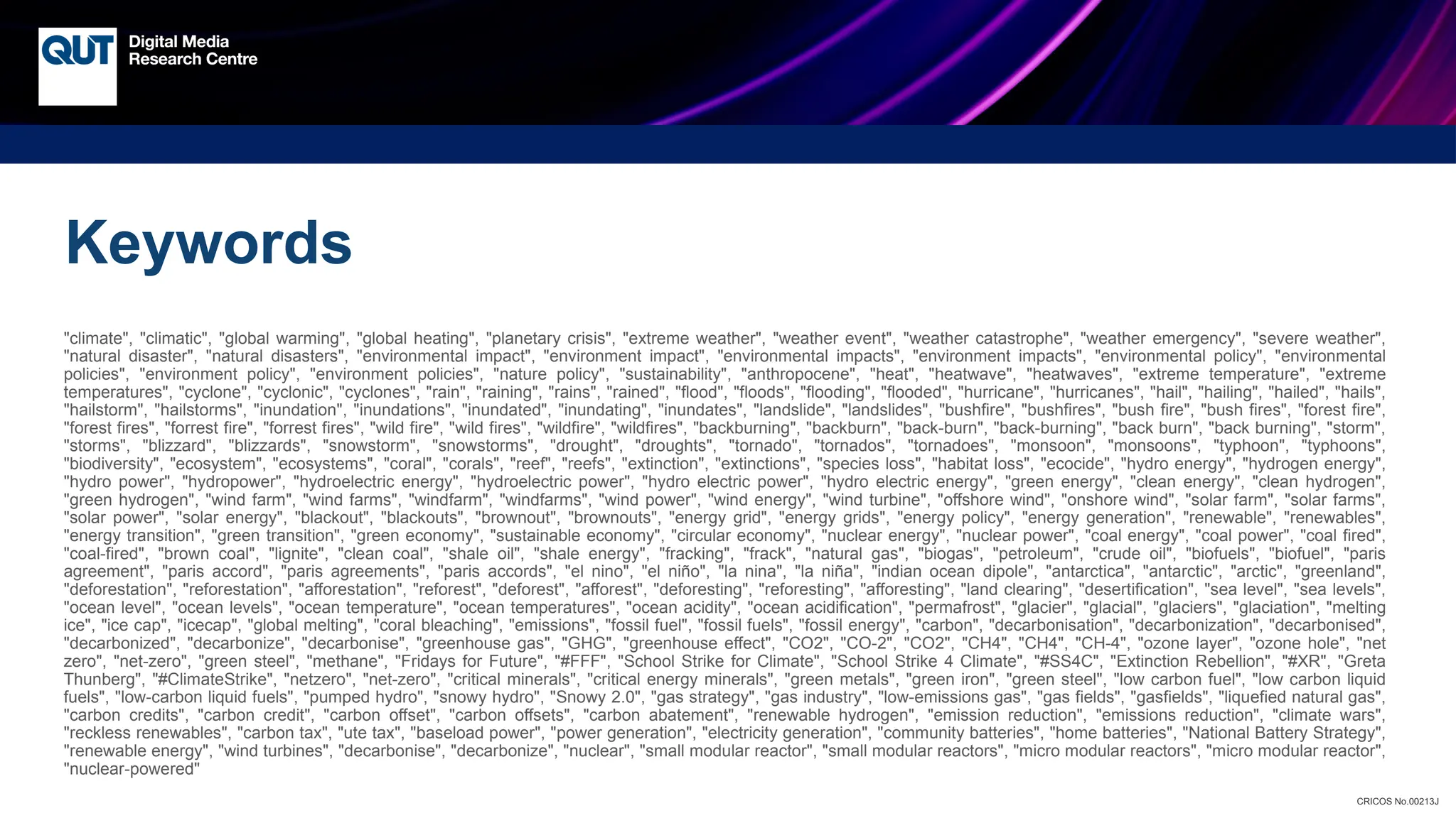 CRICOS No.00213J
Keywords
"climate", "climatic", "global warming", "global heating", "planetary crisis", "extreme weather", "weather event", "weather catastrophe", "weather emergency", "severe weather",
"natural disaster", "natural disasters", "environmental impact", "environment impact", "environmental impacts", "environment impacts", "environmental policy", "environmental
policies", "environment policy", "environment policies", "nature policy", "sustainability", "anthropocene", "heat", "heatwave", "heatwaves", "extreme temperature", "extreme
temperatures", "cyclone", "cyclonic", "cyclones", "rain", "raining", "rains", "rained", "flood", "floods", "flooding", "flooded", "hurricane", "hurricanes", "hail", "hailing", "hailed", "hails",
"hailstorm", "hailstorms", "inundation", "inundations", "inundated", "inundating", "inundates", "landslide", "landslides", "bushfire", "bushfires", "bush fire", "bush fires", "forest fire",
"forest fires", "forrest fire", "forrest fires", "wild fire", "wild fires", "wildfire", "wildfires", "backburning", "backburn", "back-burn", "back-burning", "back burn", "back burning", "storm",
"storms", "blizzard", "blizzards", "snowstorm", "snowstorms", "drought", "droughts", "tornado", "tornados", "tornadoes", "monsoon", "monsoons", "typhoon", "typhoons",
"biodiversity", "ecosystem", "ecosystems", "coral", "corals", "reef", "reefs", "extinction", "extinctions", "species loss", "habitat loss", "ecocide", "hydro energy", "hydrogen energy",
"hydro power", "hydropower", "hydroelectric energy", "hydroelectric power", "hydro electric power", "hydro electric energy", "green energy", "clean energy", "clean hydrogen",
"green hydrogen", "wind farm", "wind farms", "windfarm", "windfarms", "wind power", "wind energy", "wind turbine", "offshore wind", "onshore wind", "solar farm", "solar farms",
"solar power", "solar energy", "blackout", "blackouts", "brownout", "brownouts", "energy grid", "energy grids", "energy policy", "energy generation", "renewable", "renewables",
"energy transition", "green transition", "green economy", "sustainable economy", "circular economy", "nuclear energy", "nuclear power", "coal energy", "coal power", "coal fired",
"coal-fired", "brown coal", "lignite", "clean coal", "shale oil", "shale energy", "fracking", "frack", "natural gas", "biogas", "petroleum", "crude oil", "biofuels", "biofuel", "paris
agreement", "paris accord", "paris agreements", "paris accords", "el nino", "el niño", "la nina", "la niña", "indian ocean dipole", "antarctica", "antarctic", "arctic", "greenland",
"deforestation", "reforestation", "afforestation", "reforest", "deforest", "afforest", "deforesting", "reforesting", "afforesting", "land clearing", "desertification", "sea level", "sea levels",
"ocean level", "ocean levels", "ocean temperature", "ocean temperatures", "ocean acidity", "ocean acidification", "permafrost", "glacier", "glacial", "glaciers", "glaciation", "melting
ice", "ice cap", "icecap", "global melting", "coral bleaching", "emissions", "fossil fuel", "fossil fuels", "fossil energy", "carbon", "decarbonisation", "decarbonization", "decarbonised",
"decarbonized", "decarbonize", "decarbonise", "greenhouse gas", "GHG", "greenhouse effect", "CO2", "CO-2", "CO2", "CH4", "CH4", "CH-4", "ozone layer", "ozone hole", "net
zero", "net-zero", "green steel", "methane", "Fridays for Future", "#FFF", "School Strike for Climate", "School Strike 4 Climate", "#SS4C", "Extinction Rebellion", "#XR", "Greta
Thunberg", "#ClimateStrike", "netzero", "net-zero", "critical minerals", "critical energy minerals", "green metals", "green iron", "green steel", "low carbon fuel", "low carbon liquid
fuels", "low-carbon liquid fuels", "pumped hydro", "snowy hydro", "Snowy 2.0", "gas strategy", "gas industry", "low-emissions gas", "gas fields", "gasfields", "liquefied natural gas",
"carbon credits", "carbon credit", "carbon offset", "carbon offsets", "carbon abatement", "renewable hydrogen", "emission reduction", "emissions reduction", "climate wars",
"reckless renewables", "carbon tax", "ute tax", "baseload power", "power generation", "electricity generation", "community batteries", "home batteries", "National Battery Strategy",
"renewable energy", "wind turbines", "decarbonise", "decarbonize", "nuclear", "small modular reactor", "small modular reactors", "micro modular reactors", "micro modular reactor",
"nuclear-powered"
 