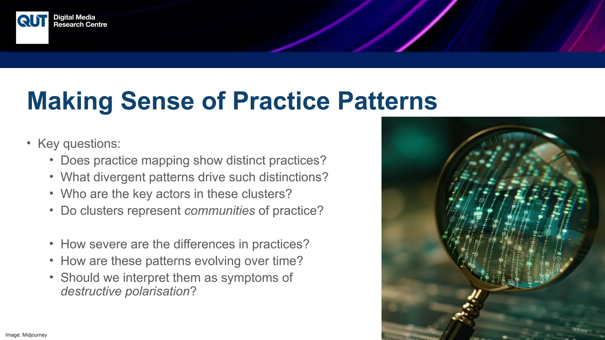 CRICOS No.00213J
Making Sense of Practice Patterns
• Key questions:
• Does practice mapping show distinct practices?
• What divergent patterns drive such distinctions?
• Who are the key actors in these clusters?
• Do clusters represent communities of practice?
• How severe are the differences in practices?
• How are these patterns evolving over time?
• Should we interpret them as symptoms of
destructive polarisation?
Image: Midjourney
 
