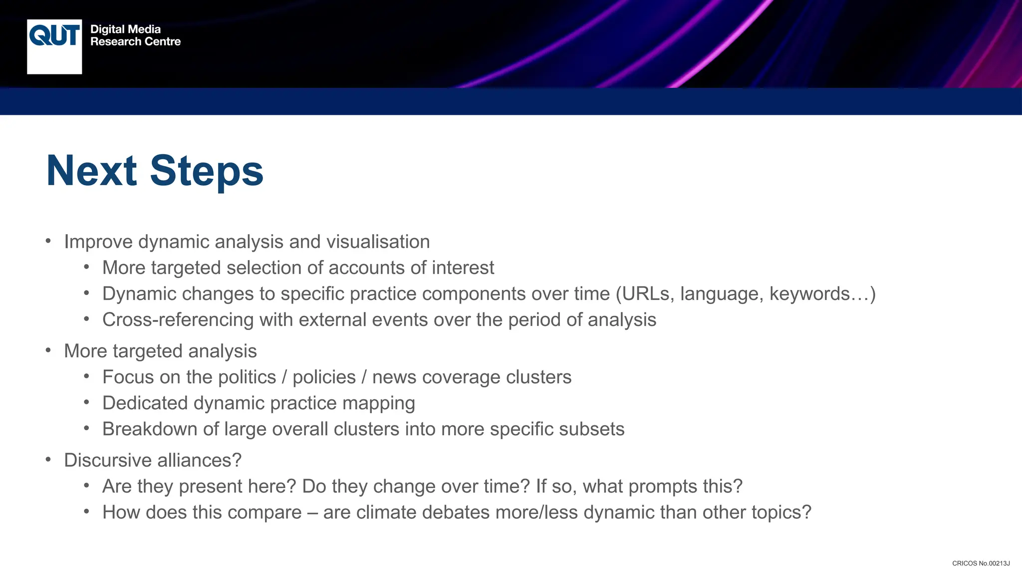 CRICOS No.00213J
Next Steps
• Improve dynamic analysis and visualisation
• More targeted selection of accounts of interest
• Dynamic changes to specific practice components over time (URLs, language, keywords…)
• Cross-referencing with external events over the period of analysis
• More targeted analysis
• Focus on the politics / policies / news coverage clusters
• Dedicated dynamic practice mapping
• Breakdown of large overall clusters into more specific subsets
• Discursive alliances?
• Are they present here? Do they change over time? If so, what prompts this?
• How does this compare – are climate debates more/less dynamic than other topics?
 