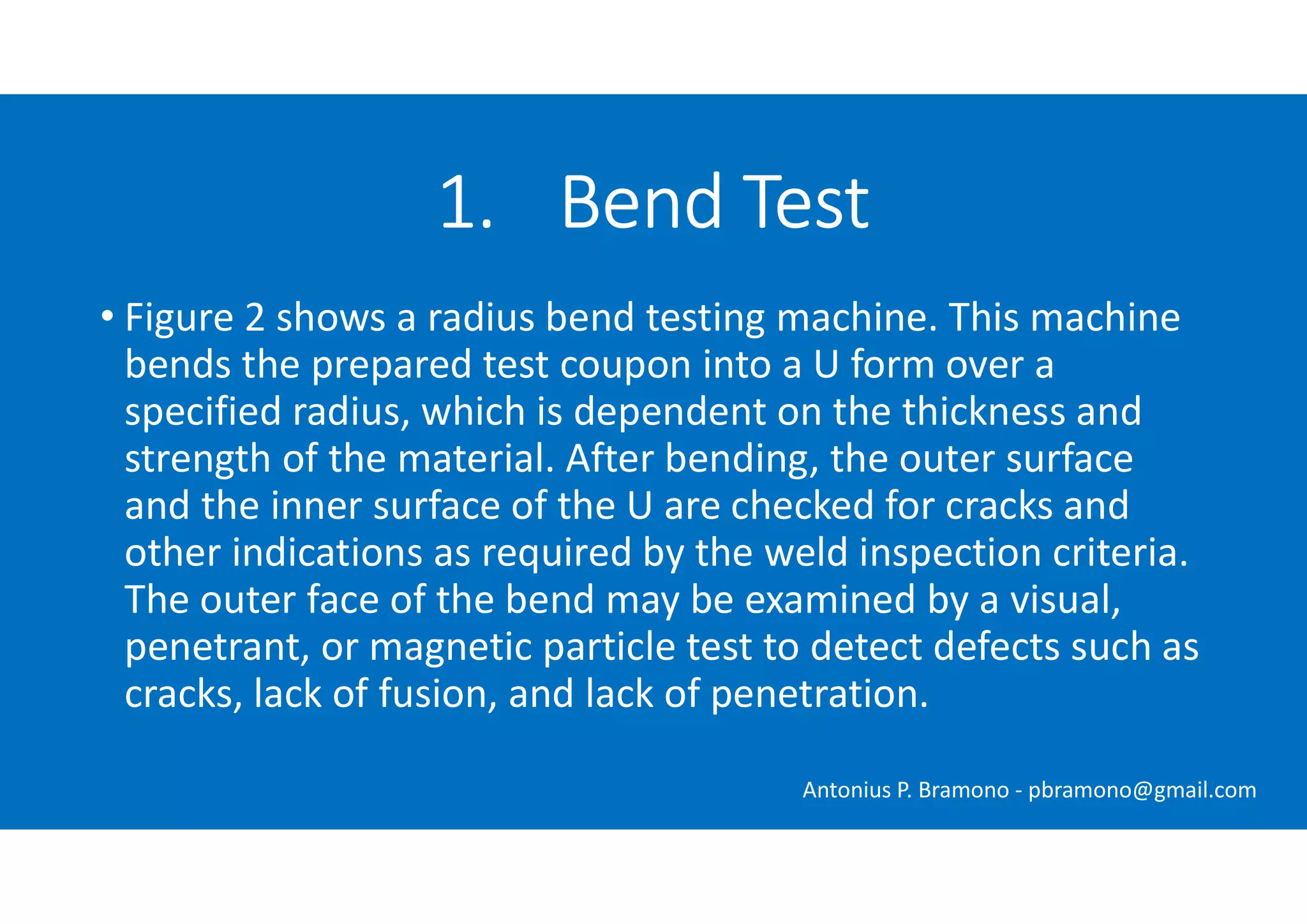 • Figure 2 shows a radius bend testing machine. This machine
bends the prepared test coupon into a U form over a
specified radius, which is dependent on the thickness and
strength of the material. After bending, the outer surface
and the inner surface of the U are checked for cracks and
other indications as required by the weld inspection criteria.
The outer face of the bend may be examined by a visual,
penetrant, or magnetic particle test to detect defects such as
cracks, lack of fusion, and lack of penetration.
1. Bend Test
Antonius P. Bramono - pbramono@gmail.com
 