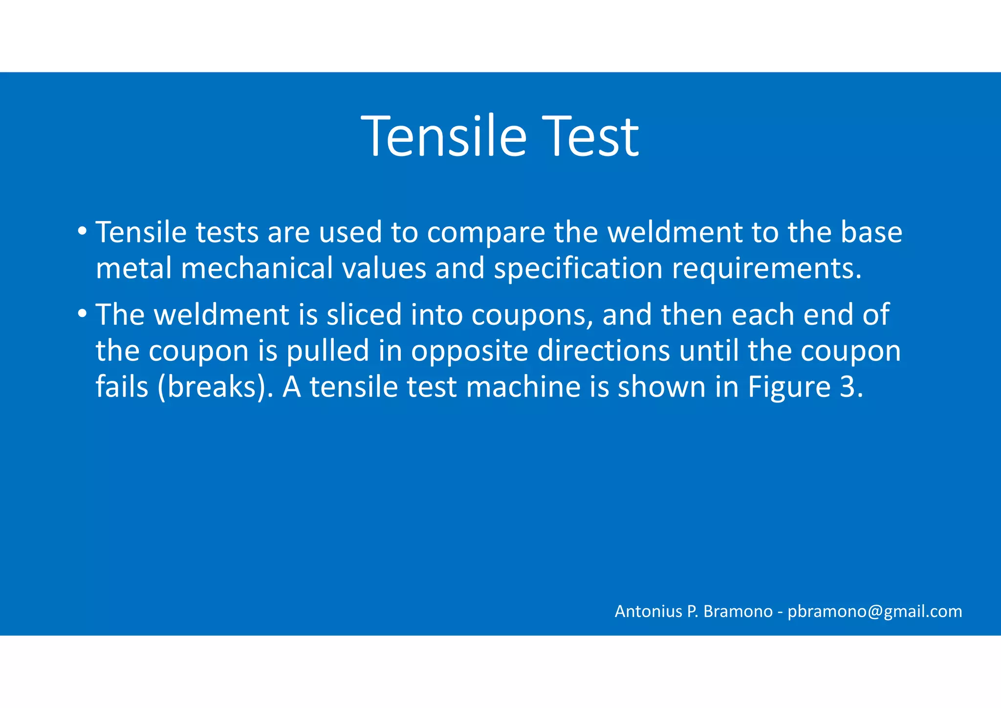 Tensile Test
• Tensile tests are used to compare the weldment to the base
metal mechanical values and specification requirements.
• The weldment is sliced into coupons, and then each end of
the coupon is pulled in opposite directions until the coupon
fails (breaks). A tensile test machine is shown in Figure 3.
Antonius P. Bramono - pbramono@gmail.com
 