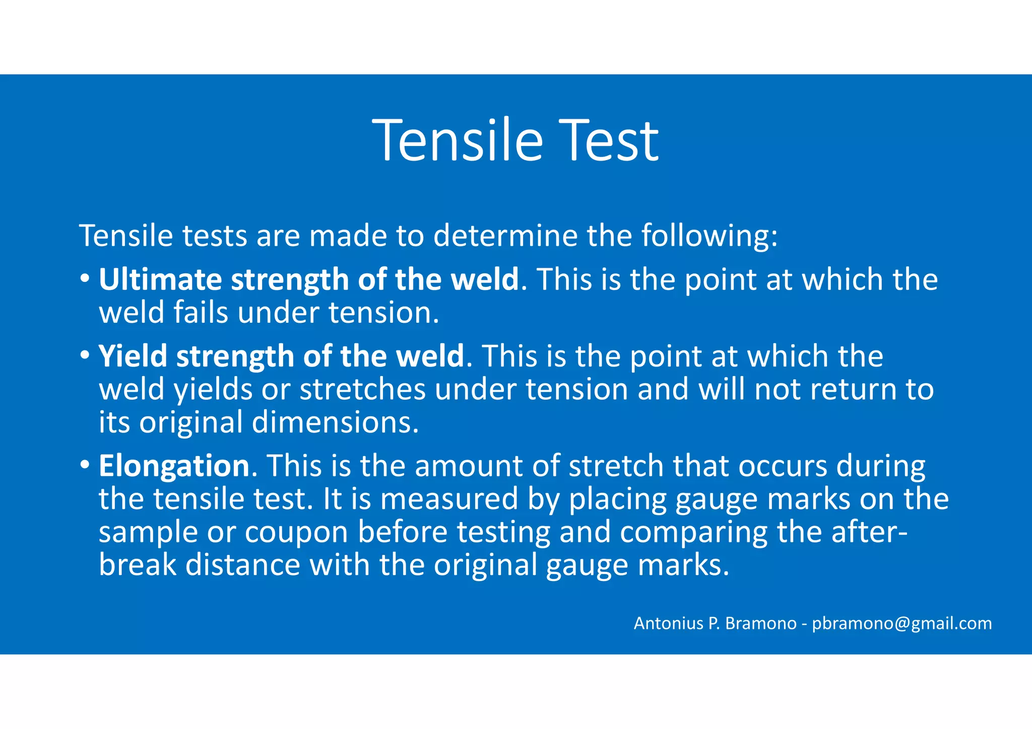 Tensile tests are made to determine the following:
• Ultimate strength of the weld. This is the point at which the
weld fails under tension.
• Yield strength of the weld. This is the point at which the
weld yields or stretches under tension and will not return to
its original dimensions.
• Elongation. This is the amount of stretch that occurs during
the tensile test. It is measured by placing gauge marks on the
sample or coupon before testing and comparing the after-
break distance with the original gauge marks.
Tensile Test
Antonius P. Bramono - pbramono@gmail.com
 