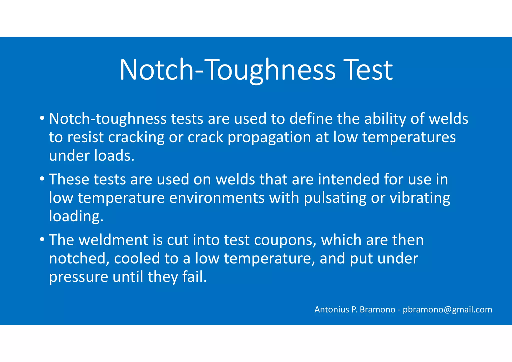 • Notch-toughness tests are used to define the ability of welds
to resist cracking or crack propagation at low temperatures
under loads.
• These tests are used on welds that are intended for use in
low temperature environments with pulsating or vibrating
loading.
• The weldment is cut into test coupons, which are then
notched, cooled to a low temperature, and put under
pressure until they fail.
Notch-Toughness Test
Antonius P. Bramono - pbramono@gmail.com
 