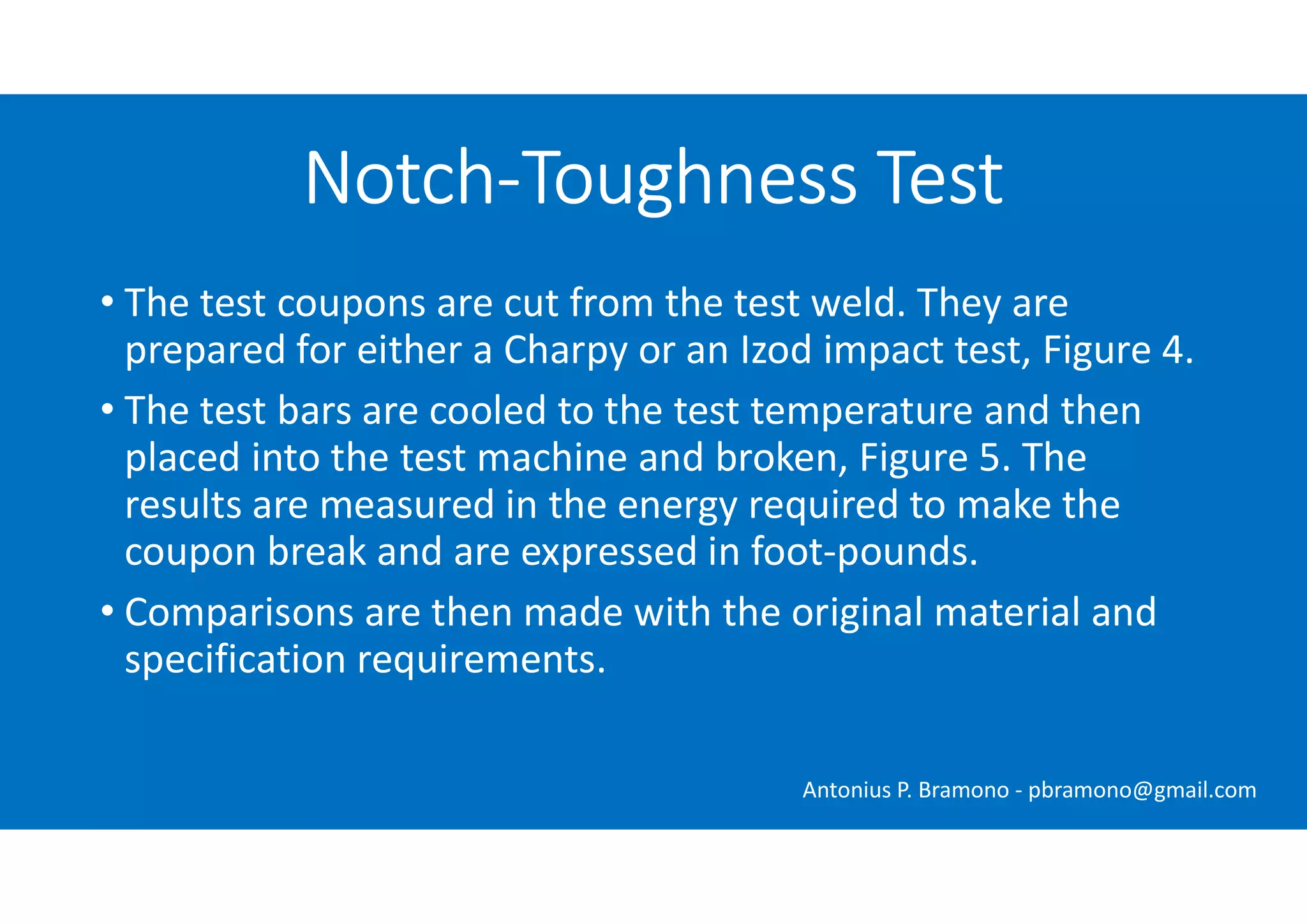 • The test coupons are cut from the test weld. They are
prepared for either a Charpy or an Izod impact test, Figure 4.
• The test bars are cooled to the test temperature and then
placed into the test machine and broken, Figure 5. The
results are measured in the energy required to make the
coupon break and are expressed in foot-pounds.
• Comparisons are then made with the original material and
specification requirements.
Notch-Toughness Test
Antonius P. Bramono - pbramono@gmail.com
 