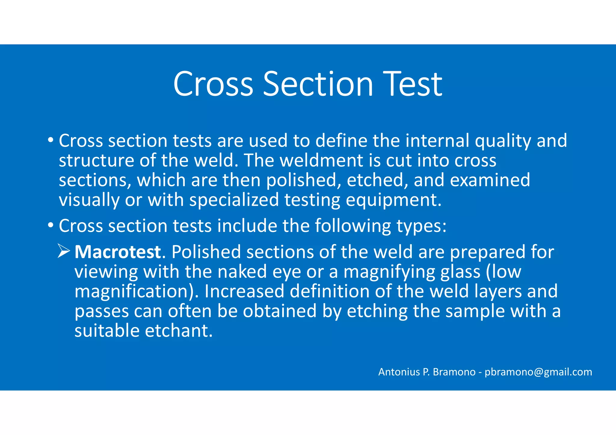 • Cross section tests are used to define the internal quality and
structure of the weld. The weldment is cut into cross
sections, which are then polished, etched, and examined
visually or with specialized testing equipment.
• Cross section tests include the following types:
Macrotest. Polished sections of the weld are prepared for
viewing with the naked eye or a magnifying glass (low
magnification). Increased definition of the weld layers and
passes can often be obtained by etching the sample with a
suitable etchant.
Cross Section Test
Antonius P. Bramono - pbramono@gmail.com
 