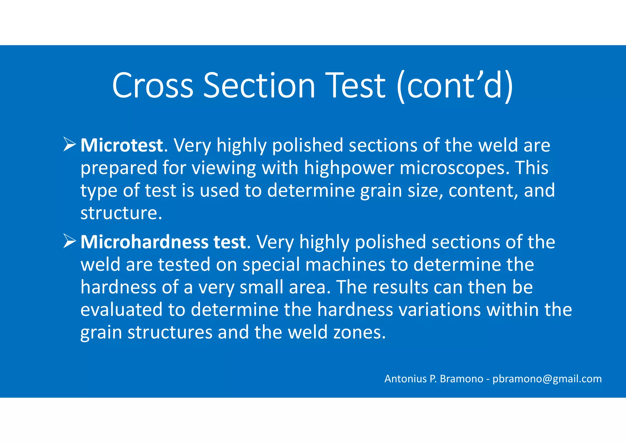 Microtest. Very highly polished sections of the weld are
prepared for viewing with highpower microscopes. This
type of test is used to determine grain size, content, and
structure.
Microhardness test. Very highly polished sections of the
weld are tested on special machines to determine the
hardness of a very small area. The results can then be
evaluated to determine the hardness variations within the
grain structures and the weld zones.
Cross Section Test (cont’d)
Antonius P. Bramono - pbramono@gmail.com
 