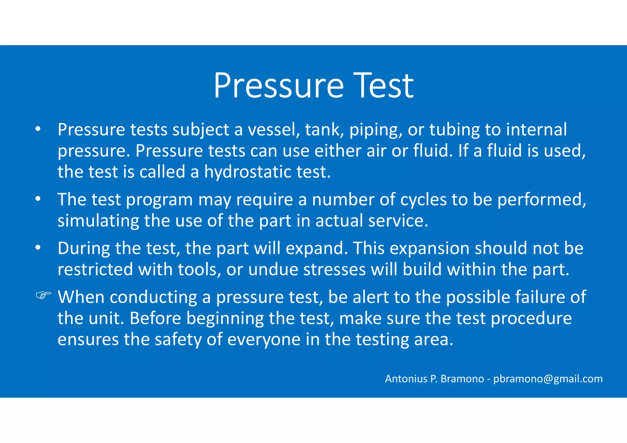 • Pressure tests subject a vessel, tank, piping, or tubing to internal
pressure. Pressure tests can use either air or fluid. If a fluid is used,
the test is called a hydrostatic test.
• The test program may require a number of cycles to be performed,
simulating the use of the part in actual service.
• During the test, the part will expand. This expansion should not be
restricted with tools, or undue stresses will build within the part.
 When conducting a pressure test, be alert to the possible failure of
the unit. Before beginning the test, make sure the test procedure
ensures the safety of everyone in the testing area.
Pressure Test
Antonius P. Bramono - pbramono@gmail.com
 