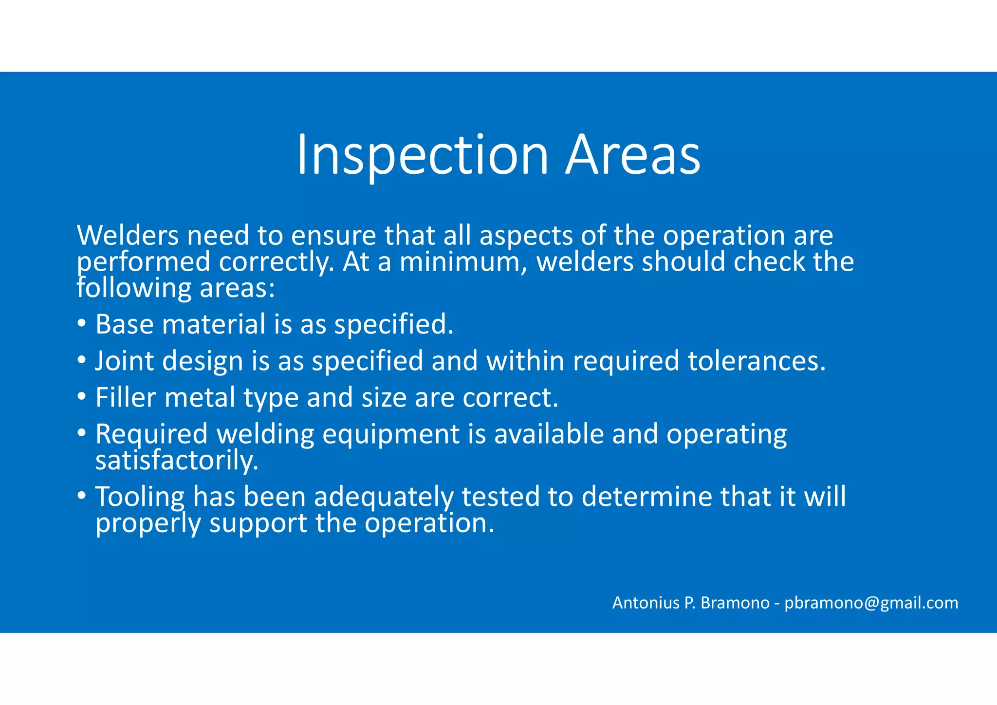 Welders need to ensure that all aspects of the operation are
performed correctly. At a minimum, welders should check the
following areas:
• Base material is as specified.
• Joint design is as specified and within required tolerances.
• Filler metal type and size are correct.
• Required welding equipment is available and operating
satisfactorily.
• Tooling has been adequately tested to determine that it will
properly support the operation.
Inspection Areas
Antonius P. Bramono - pbramono@gmail.com
 