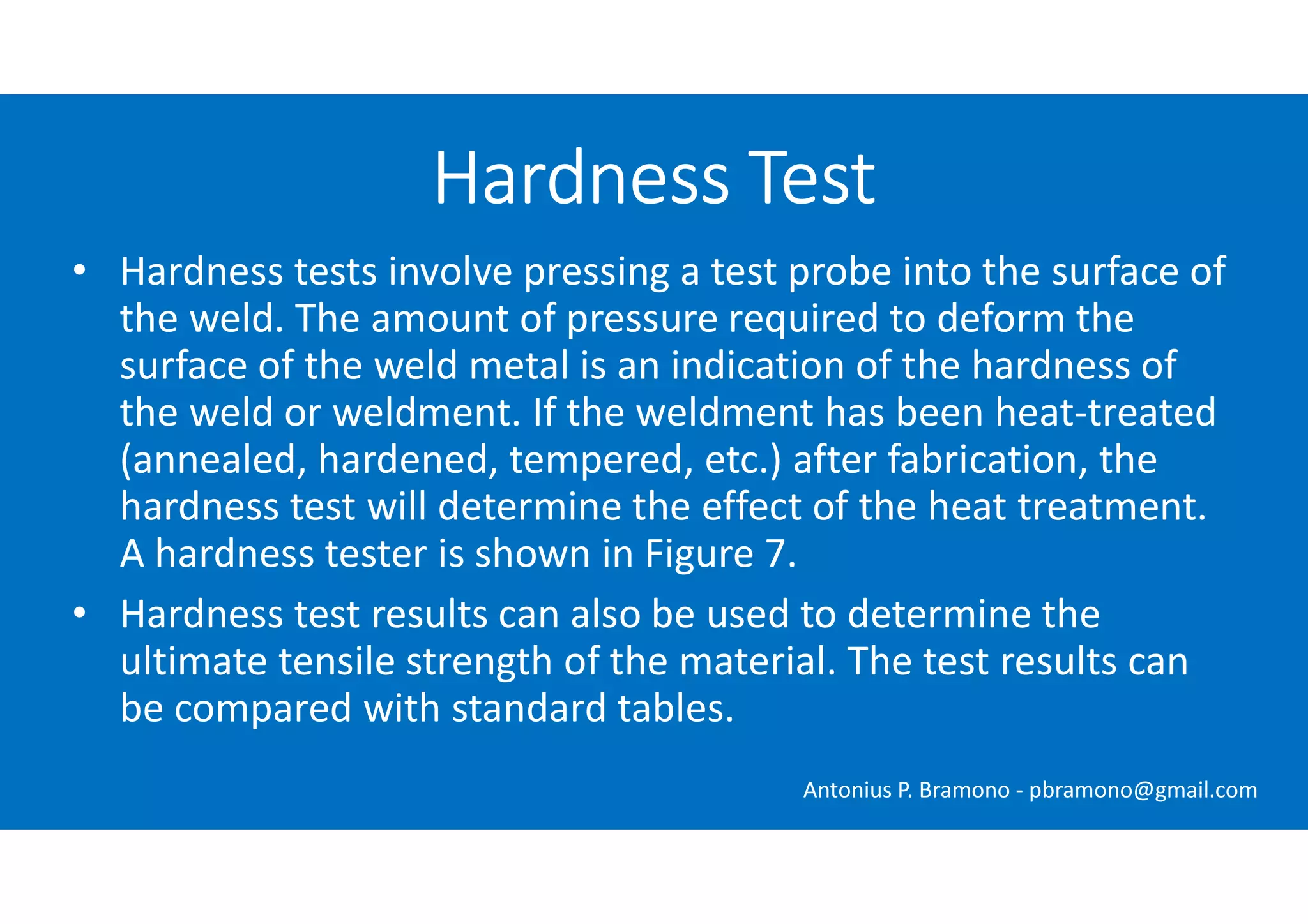 • Hardness tests involve pressing a test probe into the surface of
the weld. The amount of pressure required to deform the
surface of the weld metal is an indication of the hardness of
the weld or weldment. If the weldment has been heat-treated
(annealed, hardened, tempered, etc.) after fabrication, the
hardness test will determine the effect of the heat treatment.
A hardness tester is shown in Figure 7.
• Hardness test results can also be used to determine the
ultimate tensile strength of the material. The test results can
be compared with standard tables.
Hardness Test
Antonius P. Bramono - pbramono@gmail.com
 