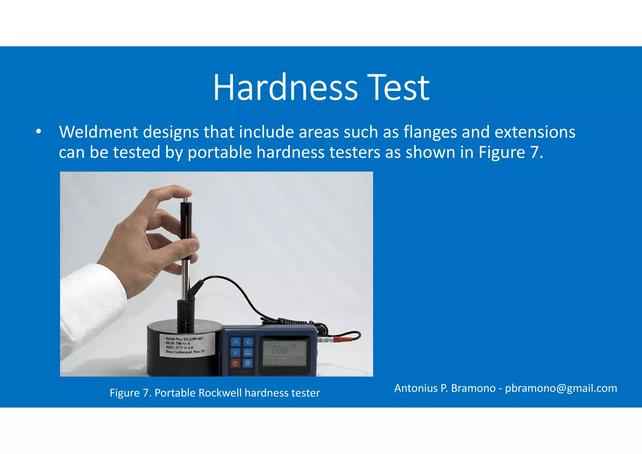 • Weldment designs that include areas such as flanges and extensions
can be tested by portable hardness testers as shown in Figure 7.
Hardness Test
Figure 7. Portable Rockwell hardness tester Antonius P. Bramono - pbramono@gmail.com
 