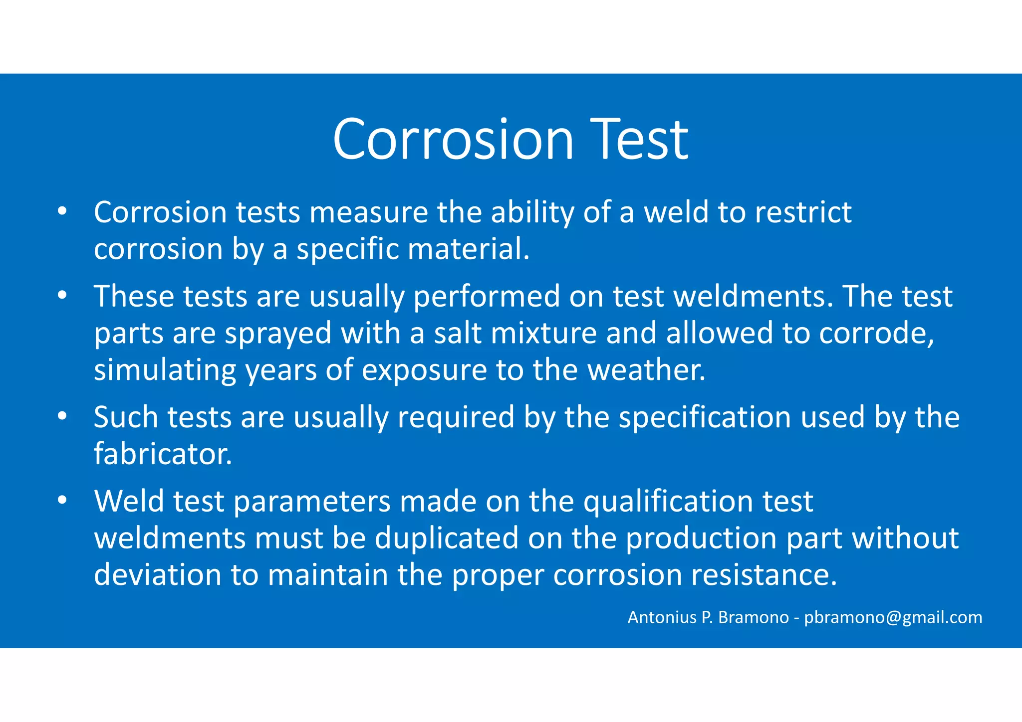 • Corrosion tests measure the ability of a weld to restrict
corrosion by a specific material.
• These tests are usually performed on test weldments. The test
parts are sprayed with a salt mixture and allowed to corrode,
simulating years of exposure to the weather.
• Such tests are usually required by the specification used by the
fabricator.
• Weld test parameters made on the qualification test
weldments must be duplicated on the production part without
deviation to maintain the proper corrosion resistance.
Corrosion Test
Antonius P. Bramono - pbramono@gmail.com
 