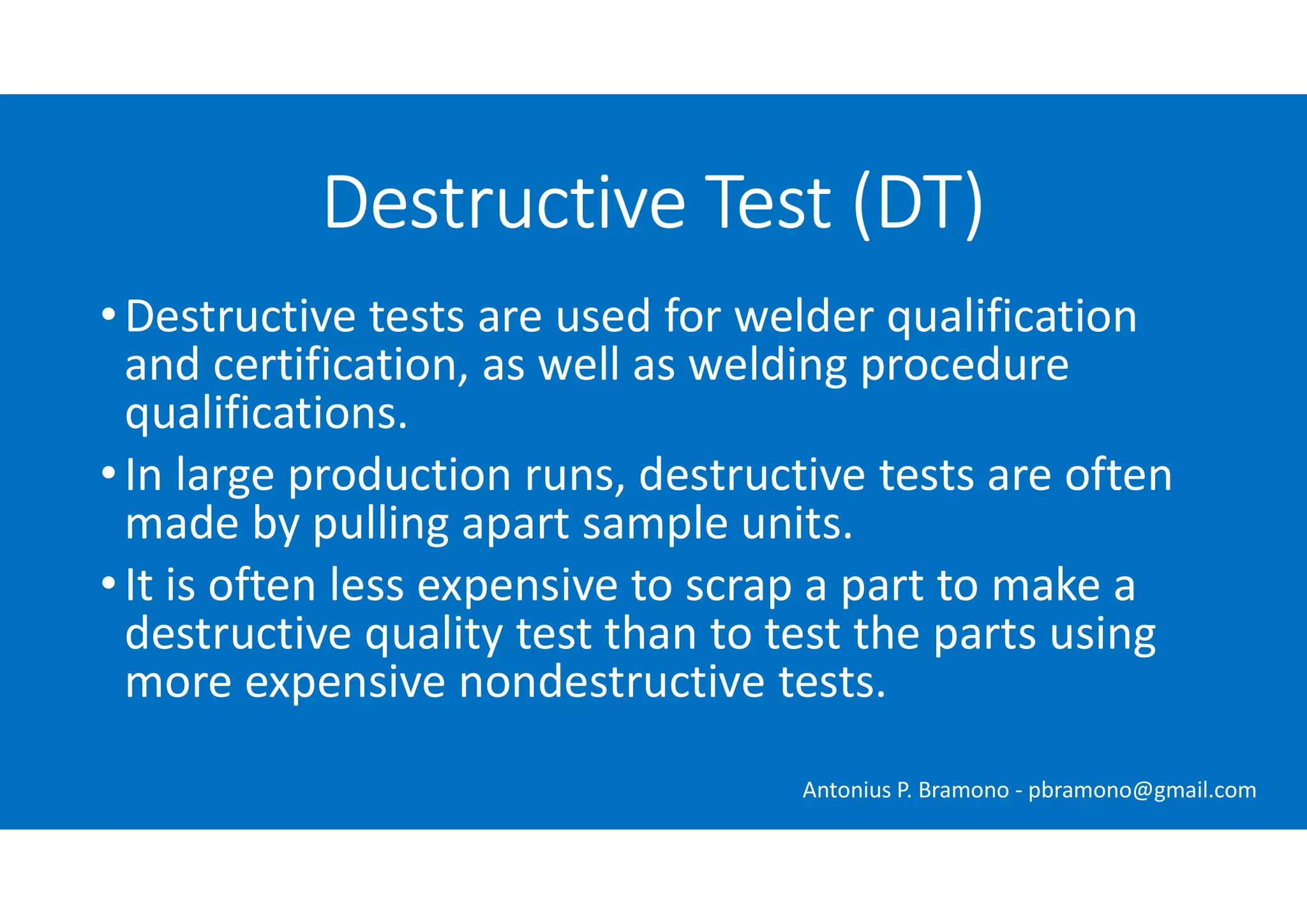 •Destructive tests are used for welder qualification
and certification, as well as welding procedure
qualifications.
•In large production runs, destructive tests are often
made by pulling apart sample units.
•It is often less expensive to scrap a part to make a
destructive quality test than to test the parts using
more expensive nondestructive tests.
Destructive Test (DT)
Antonius P. Bramono - pbramono@gmail.com
 