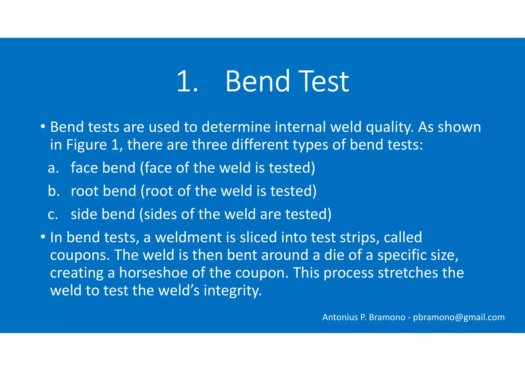 • Bend tests are used to determine internal weld quality. As shown
in Figure 1, there are three different types of bend tests:
a. face bend (face of the weld is tested)
b. root bend (root of the weld is tested)
c. side bend (sides of the weld are tested)
• In bend tests, a weldment is sliced into test strips, called
coupons. The weld is then bent around a die of a specific size,
creating a horseshoe of the coupon. This process stretches the
weld to test the weld’s integrity.
1. Bend Test
Antonius P. Bramono - pbramono@gmail.com
 