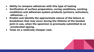● Ability to compare adhesives with this type of testing
● Verification of surface preparation, curing conditions, working
conditions and adhesives system products (primers, activators,
adhesives ...)
● Predict and identify the approximate nature of the failure or
breakdown that may occur during the lifetime of the bonded
joint in use, when the specimen is previously submitted to an
accelerated ageing.
● Tests on a relatively cheaper cost.
 