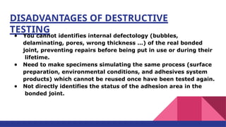 DISADVANTAGES OF DESTRUCTIVE
TESTING
● You cannot identifies internal defectology (bubbles,
delaminating, pores, wrong thickness ...) of the real bonded
joint, preventing repairs before being put in use or during their
lifetime.
● Need to make specimens simulating the same process (surface
preparation, environmental conditions, and adhesives system
products) which cannot be reused once have been tested again.
● Not directly identifies the status of the adhesion area in the
bonded joint.
 